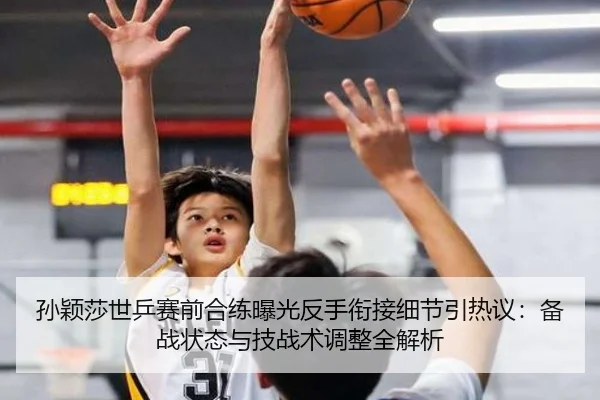孙颖莎世乒赛前合练曝光反手衔接细节引热议：备战状态与技战术调整全解析