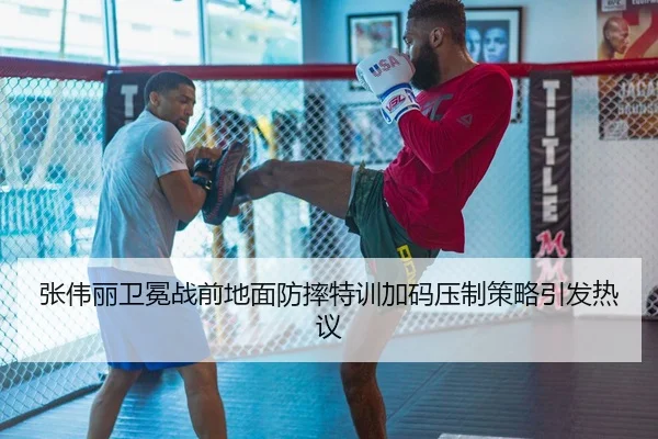 张伟丽卫冕战前地面防摔特训加码压制策略引发热议